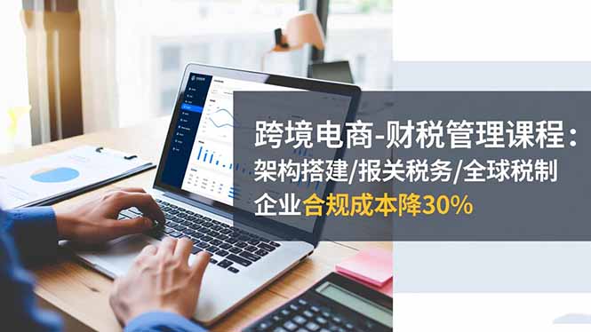 跨境电商-财税管理课程：架构搭建/报关税务/全球税制，企业合规成本降30%-玖易创客