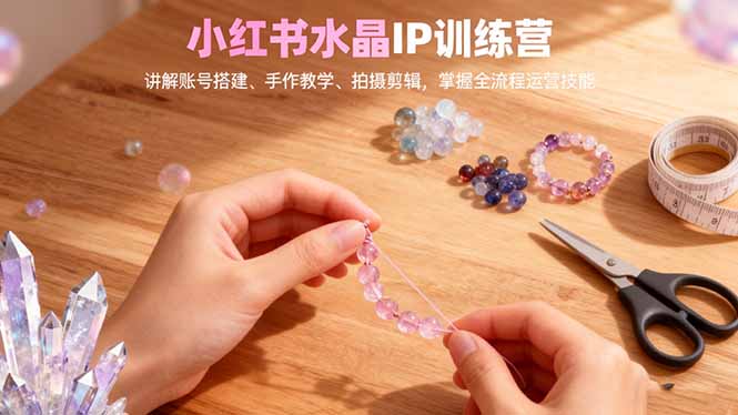 小红书水晶IP训练营，讲解账号搭建、手作教学、拍摄剪辑，全流程运营技能-玖易创客