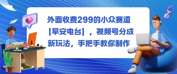 外面收费299的小众赛道【早安电台】,视频号分成新玩法,手把手教你制作-玖易创客