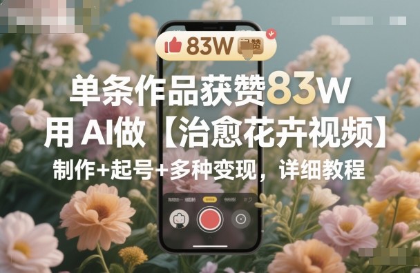 单条作品获赞83W,用AI做【治愈花卉视频】,制作+起号+多种变现,详细教程-玖易创客